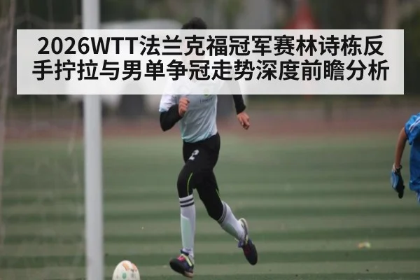 2026WTT法兰克福冠军赛林诗栋反手拧拉与男单争冠走势深度前瞻分析